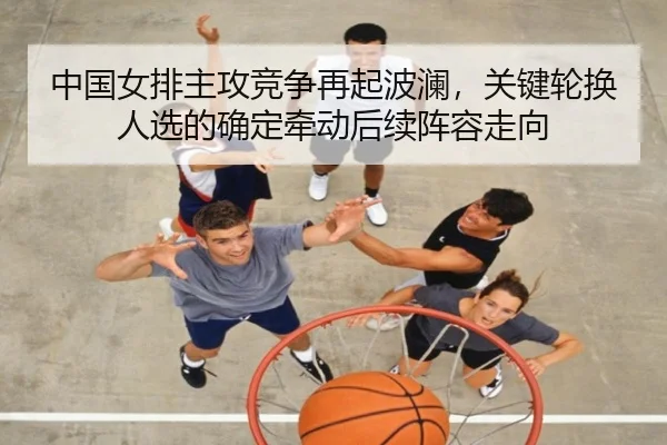 中国女排主攻竞争再起波澜，关键轮换人选的确定牵动后续阵容走向